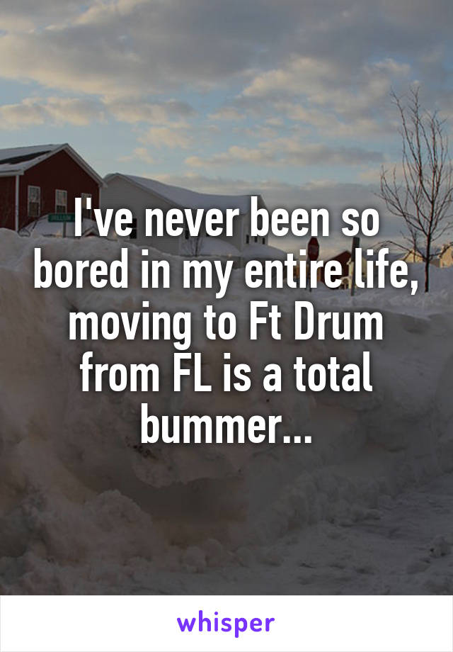 I've never been so bored in my entire life, moving to Ft Drum from FL is a total bummer...