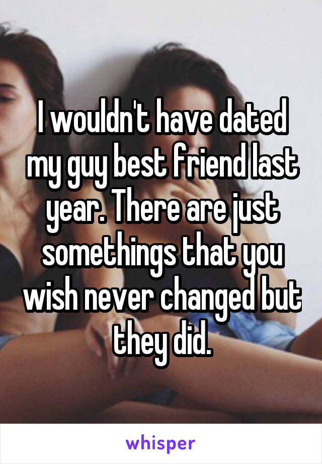 I wouldn't have dated my guy best friend last year. There are just somethings that you wish never changed but they did.