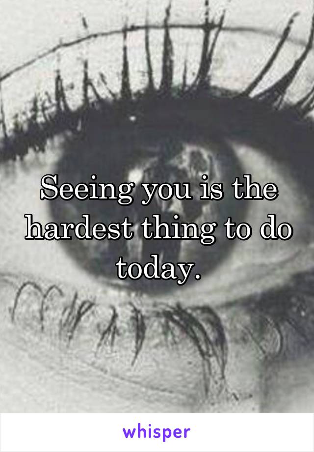 Seeing you is the hardest thing to do today.