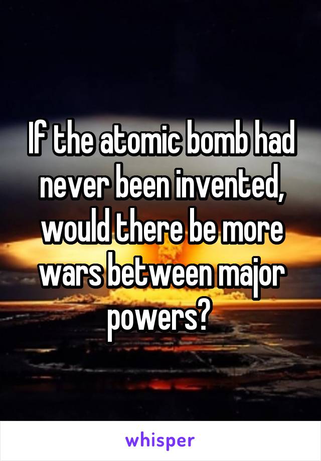 If the atomic bomb had never been invented, would there be more wars between major powers? 