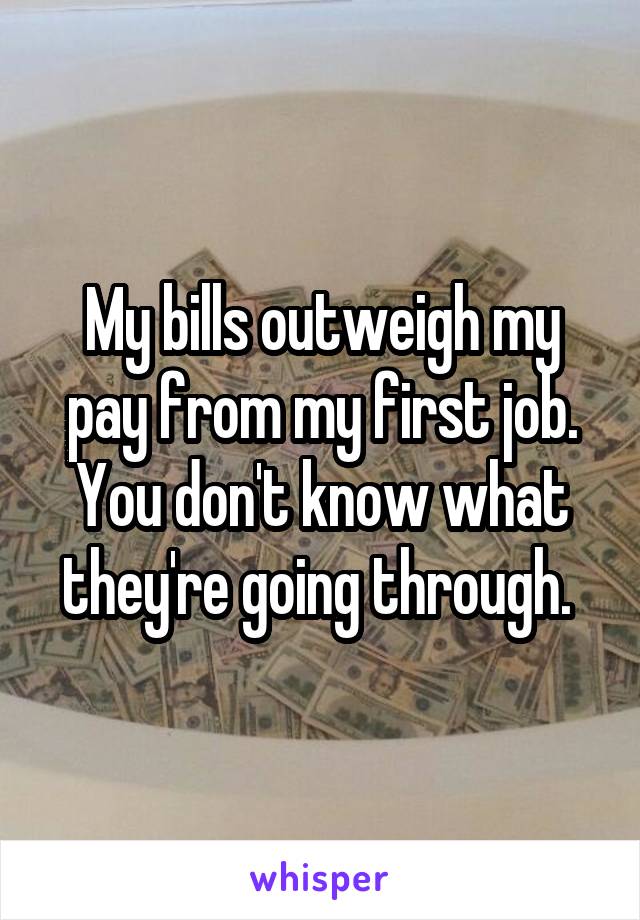 My bills outweigh my pay from my first job. You don't know what they're going through. 