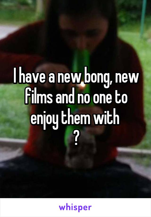 I have a new bong, new films and no one to enjoy them with 
😢