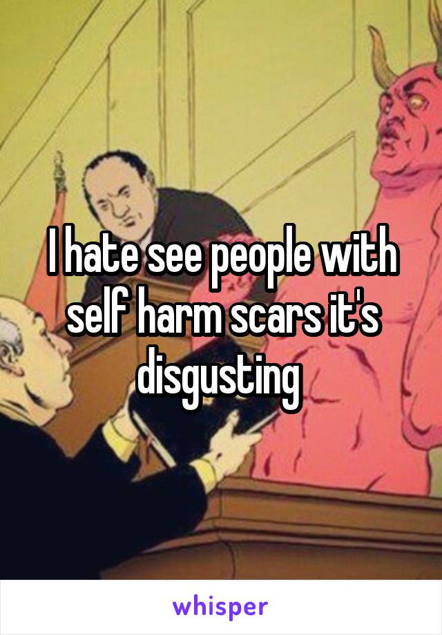 I hate see people with self harm scars it's disgusting 