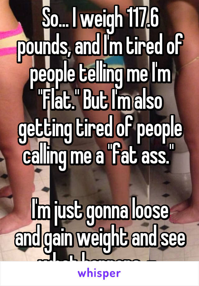 So... I weigh 117.6 pounds, and I'm tired of people telling me I'm "Flat." But I'm also getting tired of people calling me a "fat ass." 

I'm just gonna loose and gain weight and see what happens .-. 