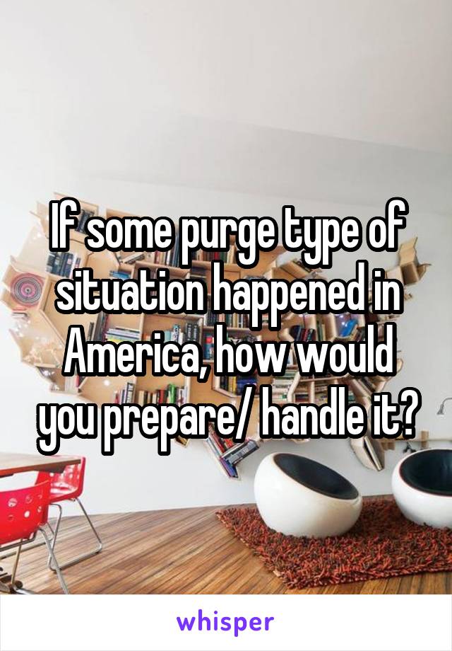 If some purge type of situation happened in America, how would you prepare/ handle it?