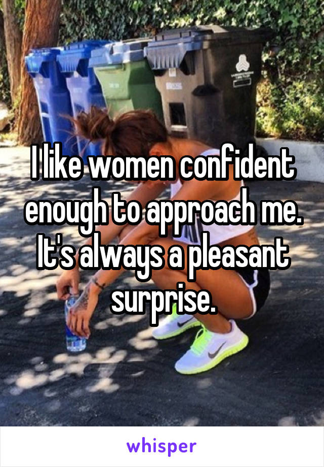 I like women confident enough to approach me. It's always a pleasant surprise.