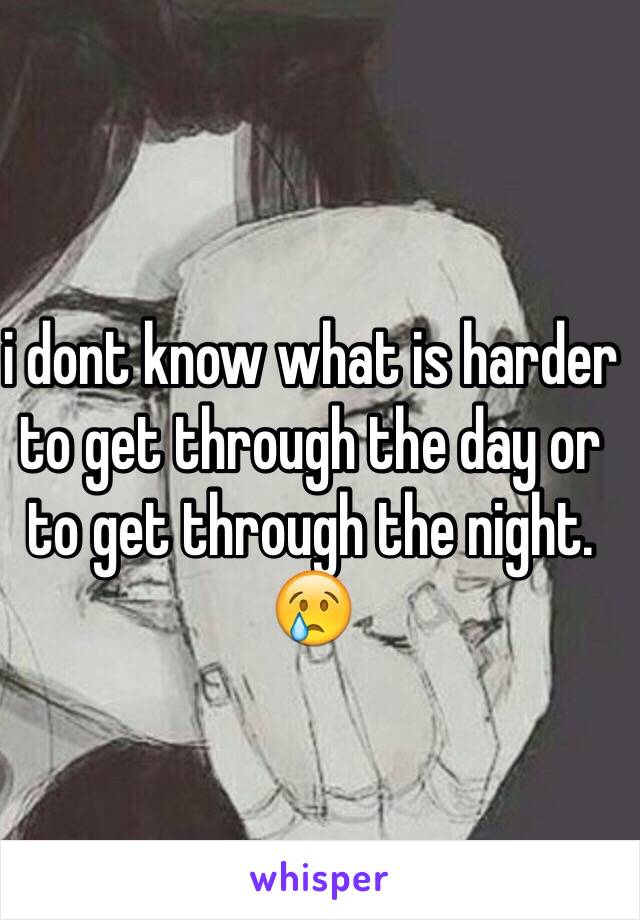 i dont know what is harder to get through the day or to get through the night. 😢