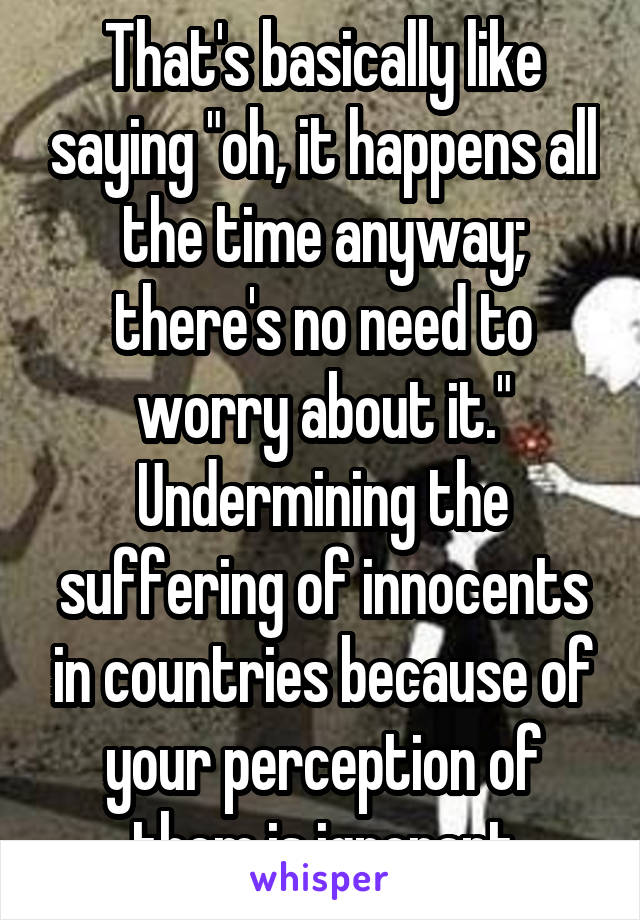 That's basically like saying "oh, it happens all the time anyway; there's no need to worry about it." Undermining the suffering of innocents in countries because of your perception of them is ignorant