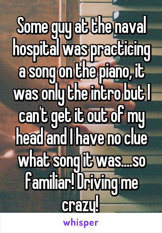 Some guy at the naval hospital was practicing a song on the piano, it was only the intro but I can't get it out of my head and I have no clue what song it was....so familiar! Driving me crazy! 