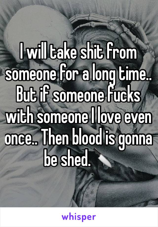 I will take shit from someone for a long time.. But if someone fucks with someone I love even once.. Then blood is gonna be shed.🔪