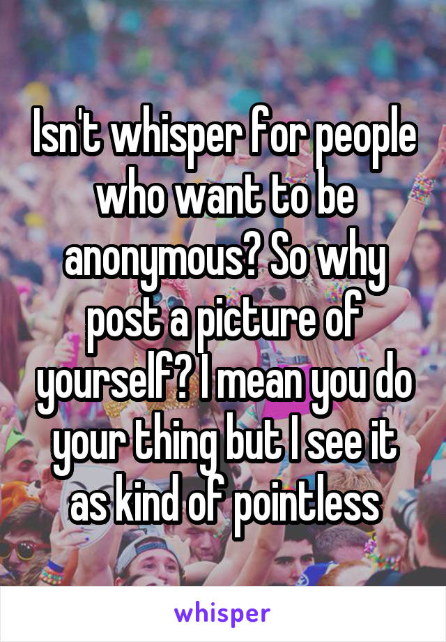 Isn't whisper for people who want to be anonymous? So why post a picture of yourself? I mean you do your thing but I see it as kind of pointless