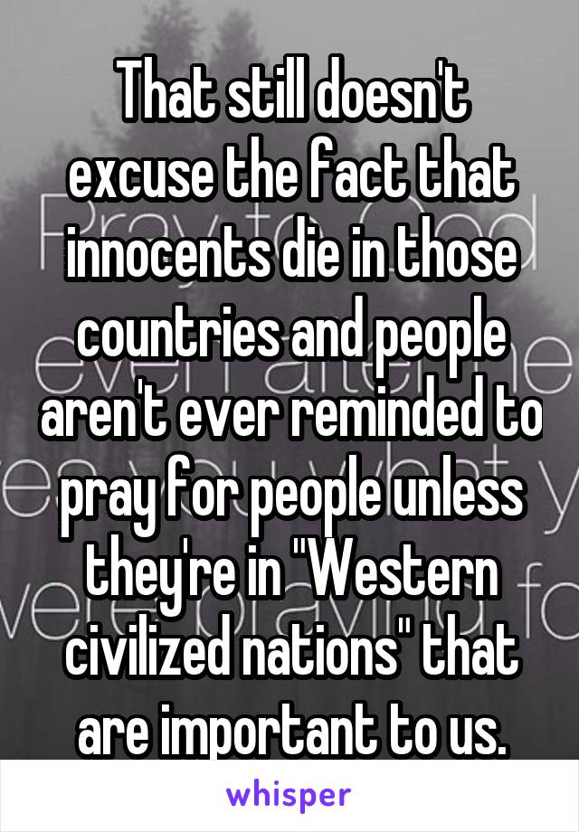 That still doesn't excuse the fact that innocents die in those countries and people aren't ever reminded to pray for people unless they're in "Western civilized nations" that are important to us.