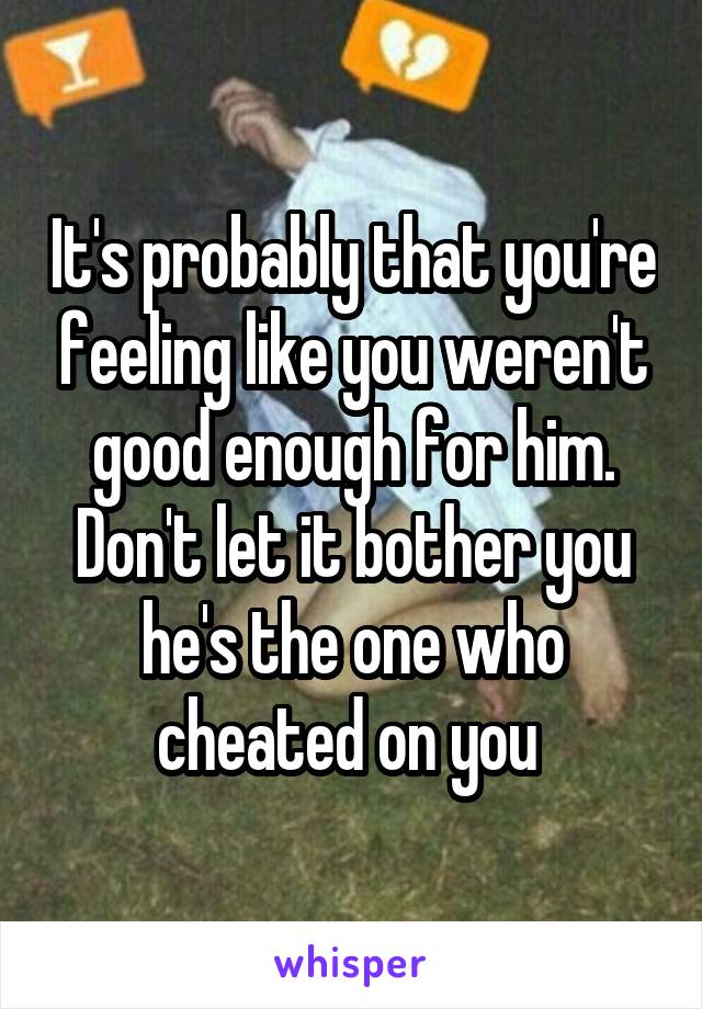 It's probably that you're feeling like you weren't good enough for him. Don't let it bother you he's the one who cheated on you 