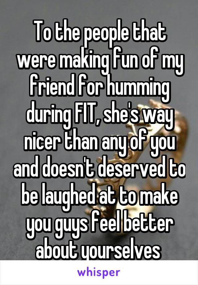 To the people that were making fun of my friend for humming during FIT, she's way nicer than any of you and doesn't deserved to be laughed at to make you guys feel better about yourselves 