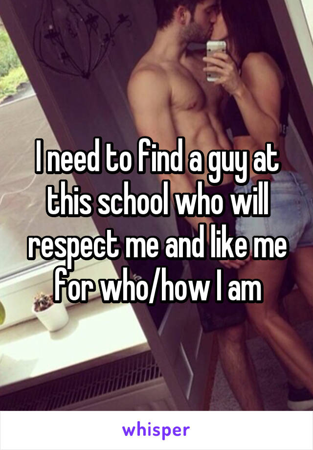 I need to find a guy at this school who will respect me and like me for who/how I am