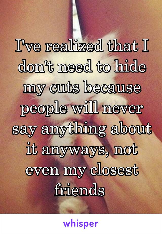 I've realized that I don't need to hide my cuts because people will never say anything about it anyways, not even my closest friends 