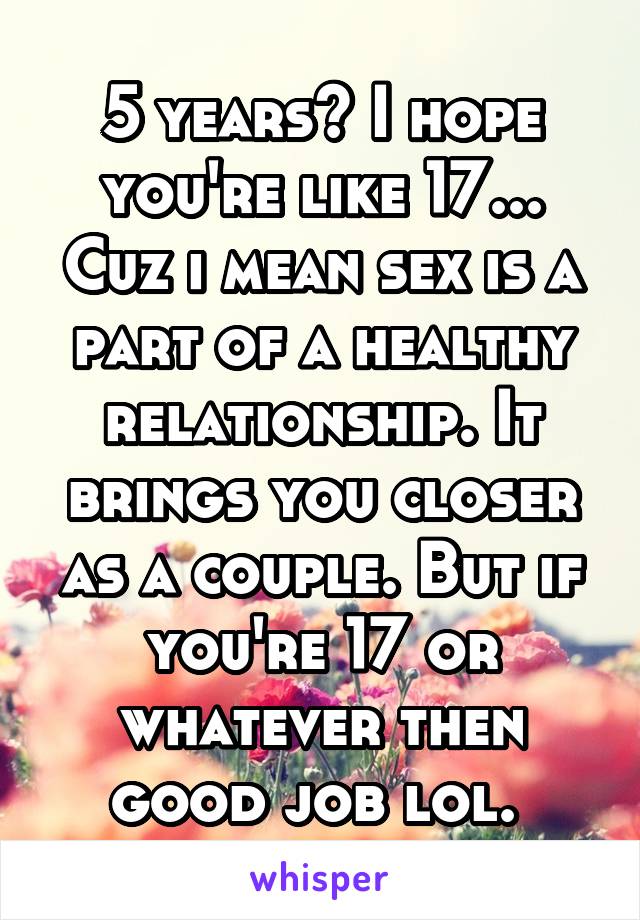 5 years? I hope you're like 17... Cuz i mean sex is a part of a healthy relationship. It brings you closer as a couple. But if you're 17 or whatever then good job lol. 