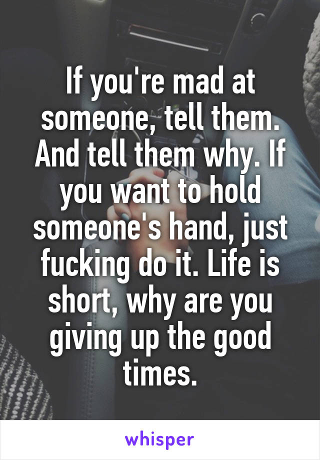 If you're mad at someone, tell them. And tell them why. If you want to hold someone's hand, just fucking do it. Life is short, why are you giving up the good times.