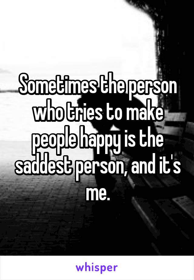 Sometimes the person who tries to make people happy is the saddest person, and it's me.