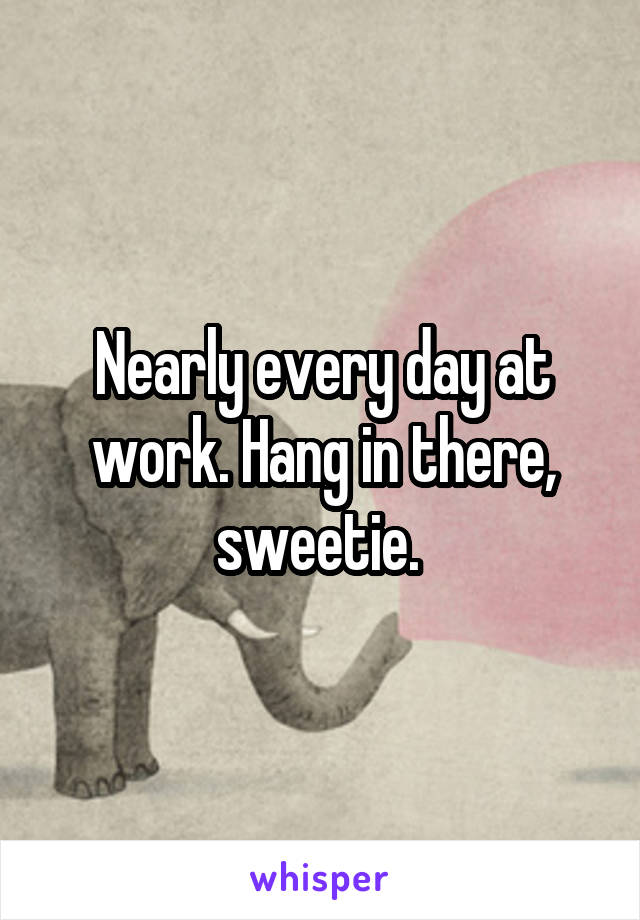 Nearly every day at work. Hang in there, sweetie. 