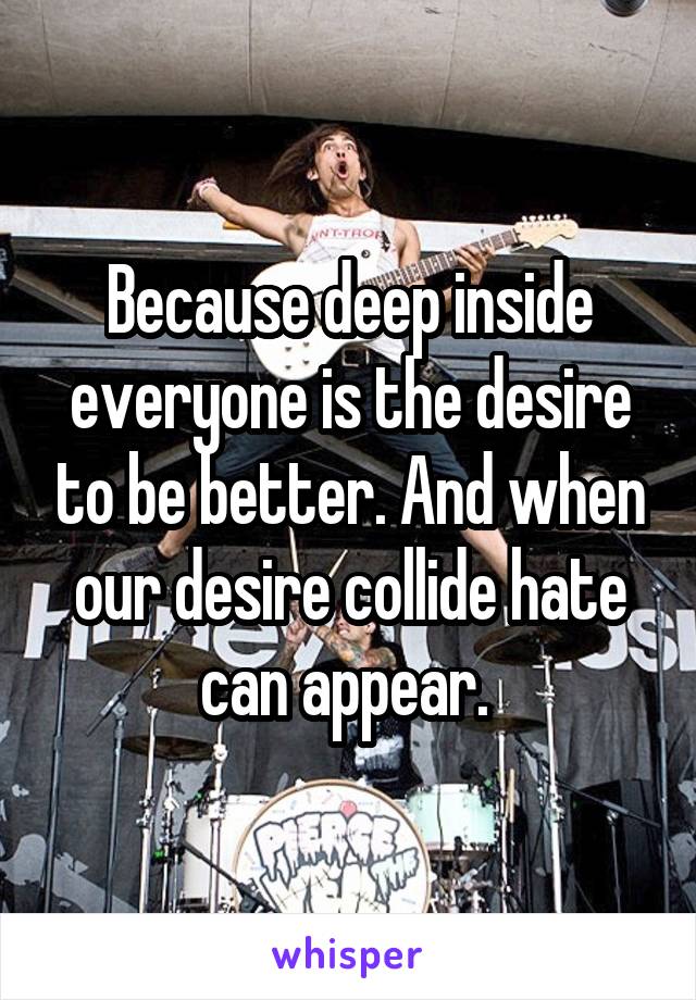 Because deep inside everyone is the desire to be better. And when our desire collide hate can appear. 