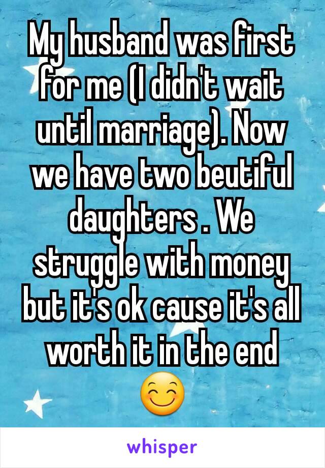 My husband was first for me (I didn't wait until marriage). Now we have two beutiful daughters . We struggle with money but it's ok cause it's all worth it in the end 😊