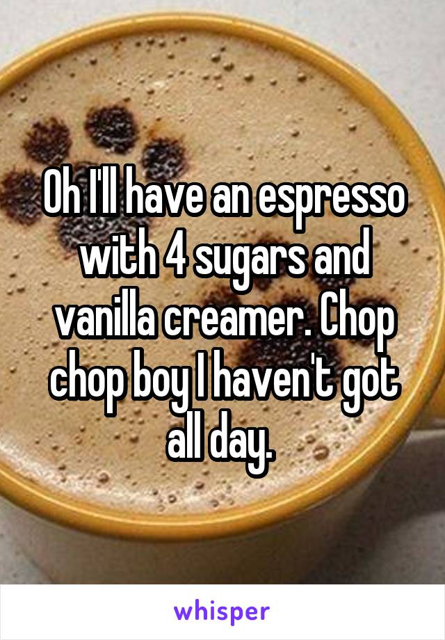 Oh I'll have an espresso with 4 sugars and vanilla creamer. Chop chop boy I haven't got all day. 