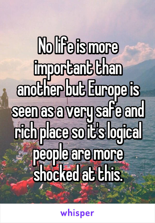 No life is more important than another but Europe is seen as a very safe and rich place so it's logical people are more shocked at this.