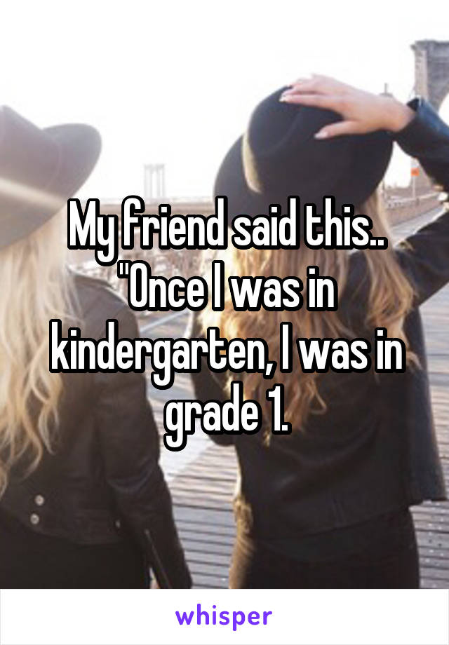 My friend said this..
"Once I was in kindergarten, I was in grade 1.