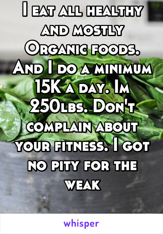 I eat all healthy and mostly Organic foods. And I do a minimum 15K a day. Im 250lbs. Don't complain about your fitness. I got no pity for the weak

