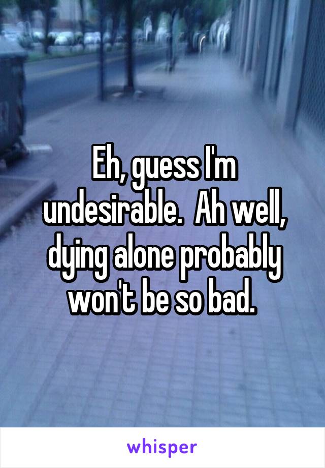 Eh, guess I'm undesirable.  Ah well, dying alone probably won't be so bad. 