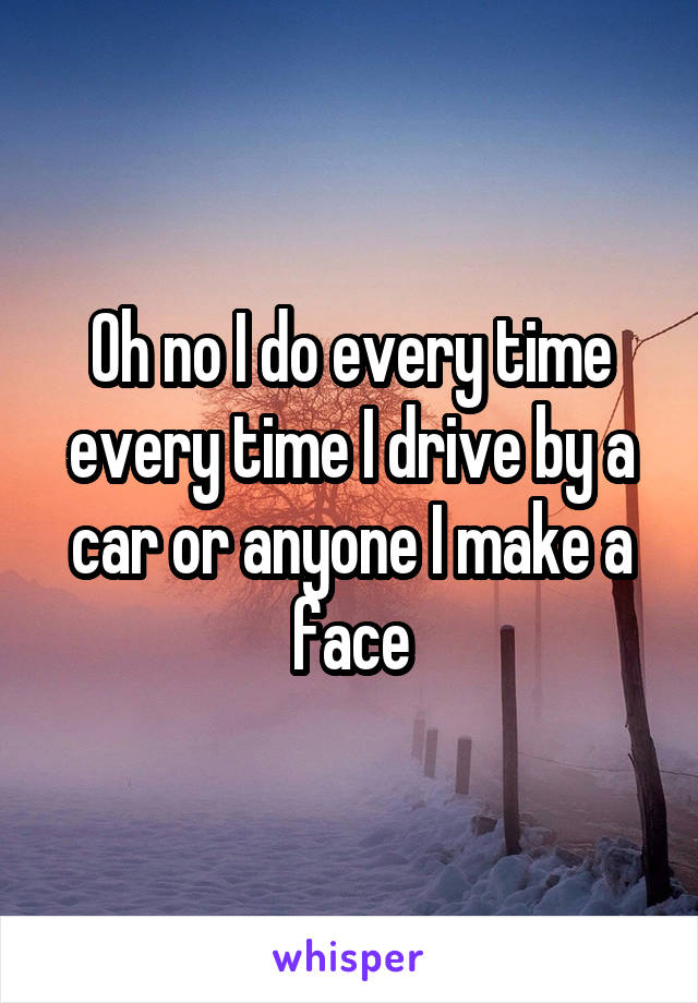 Oh no I do every time every time I drive by a car or anyone I make a face