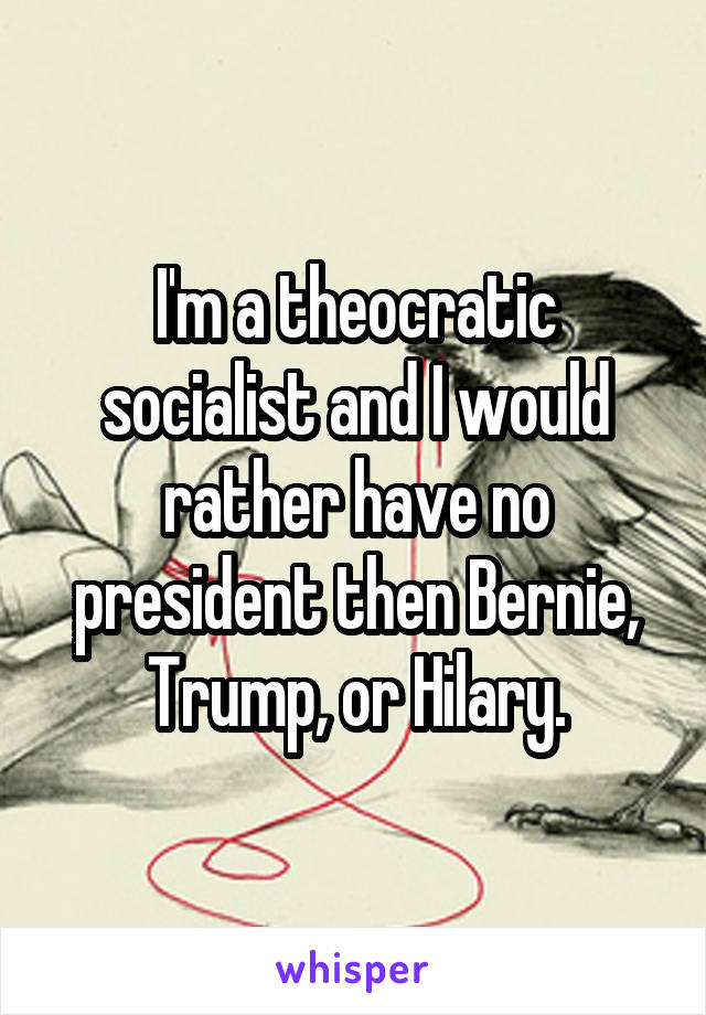 I'm a theocratic socialist and I would rather have no president then Bernie, Trump, or Hilary.