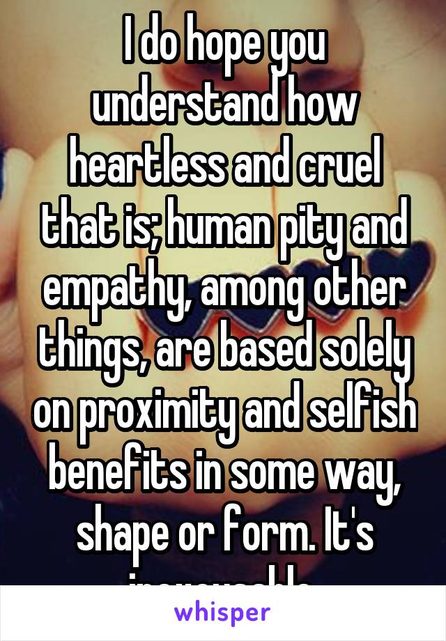 I do hope you understand how heartless and cruel that is; human pity and empathy, among other things, are based solely on proximity and selfish benefits in some way, shape or form. It's inexcusable.