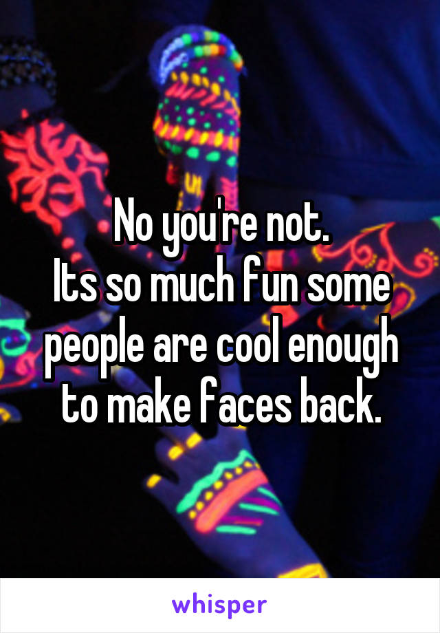 No you're not.
Its so much fun some people are cool enough to make faces back.