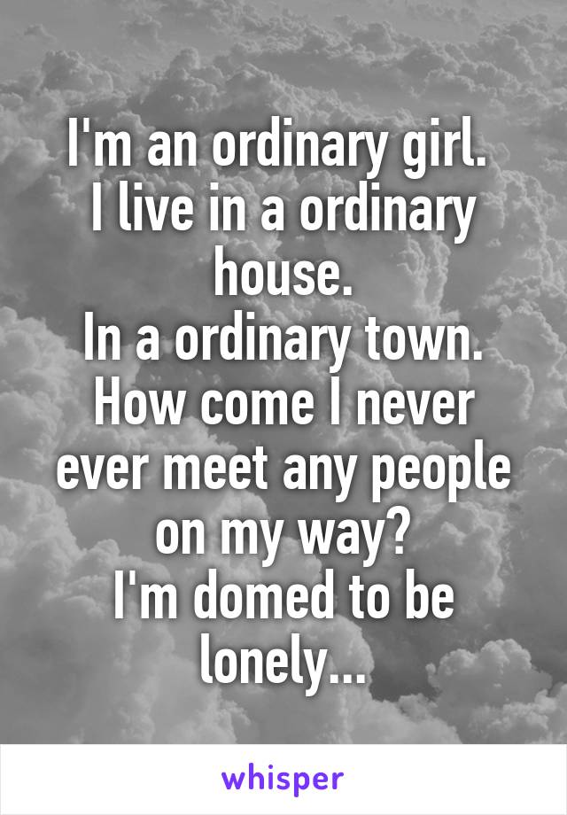 I'm an ordinary girl. 
I live in a ordinary house.
In a ordinary town.
How come I never ever meet any people on my way?
I'm domed to be lonely...