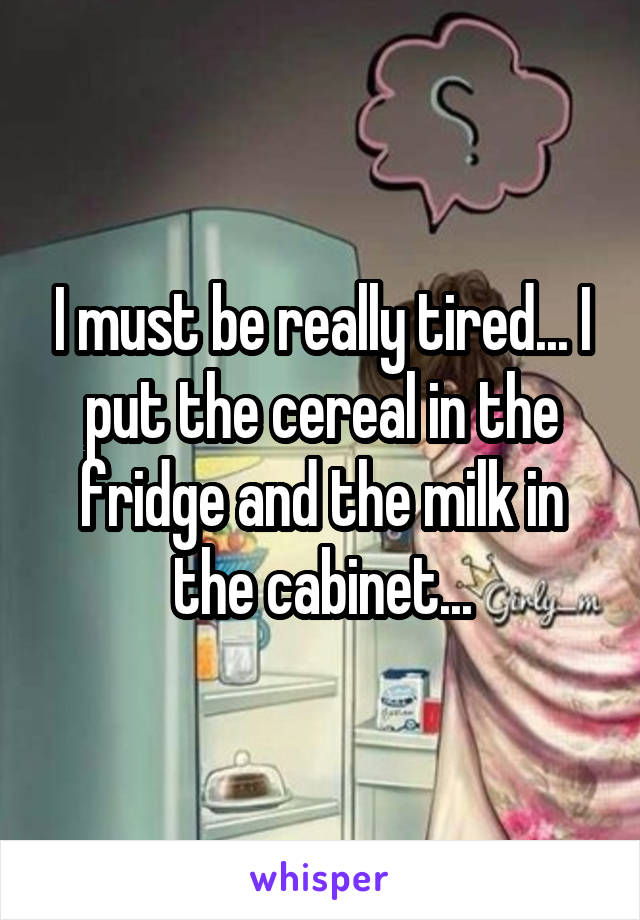 I must be really tired... I put the cereal in the fridge and the milk in the cabinet...