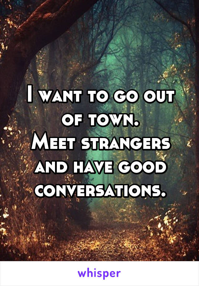 I want to go out of town.
Meet strangers and have good conversations.