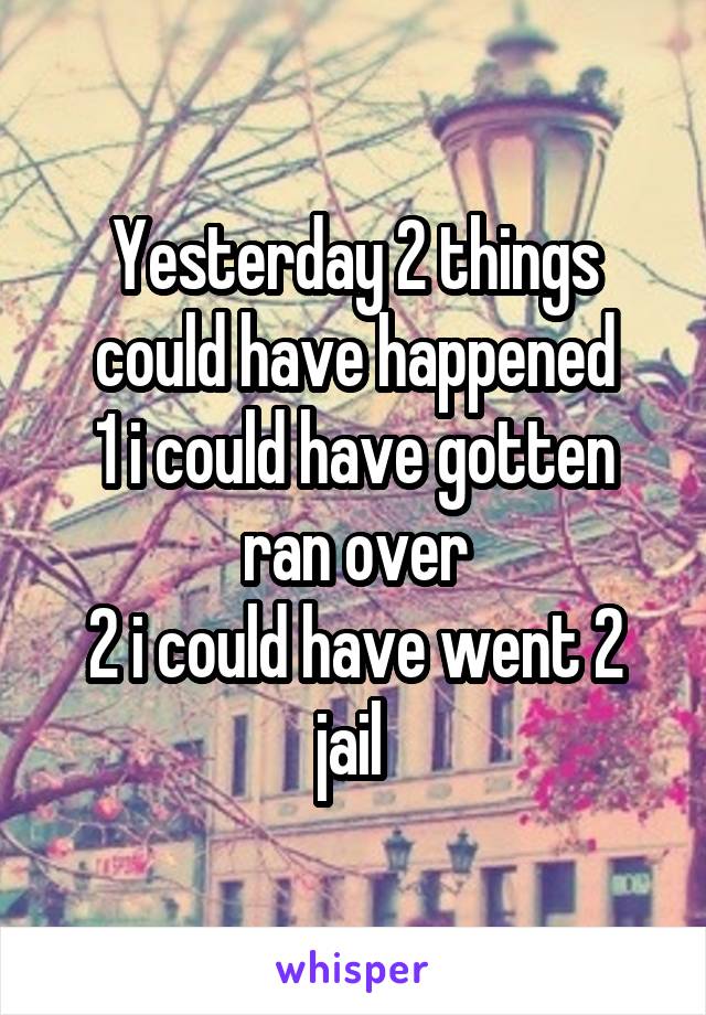 Yesterday 2 things could have happened
1 i could have gotten ran over
2 i could have went 2 jail 