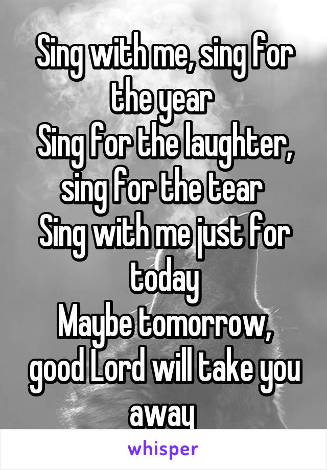 Sing with me, sing for the year 
Sing for the laughter, sing for the tear 
Sing with me just for today
Maybe tomorrow, good Lord will take you away 