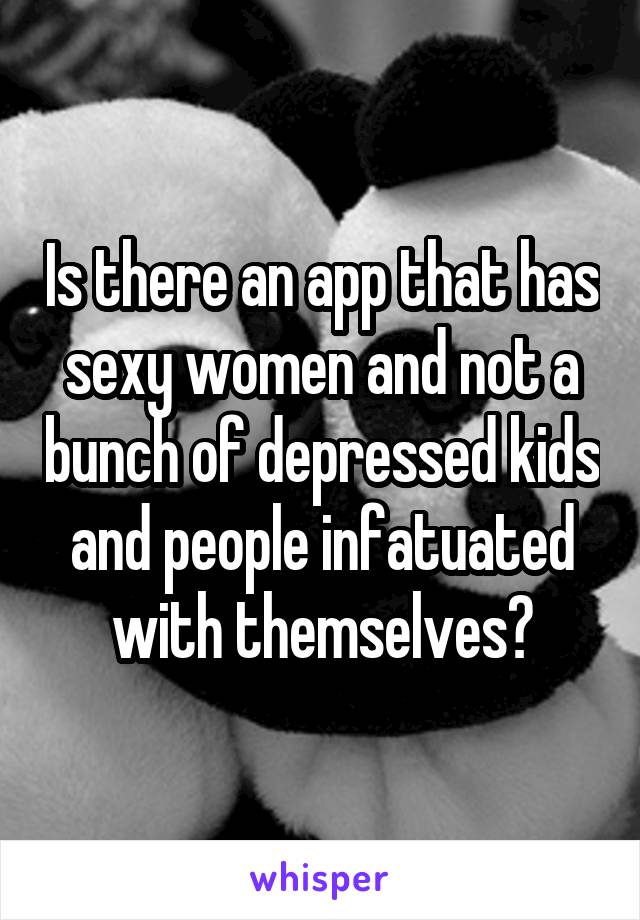 Is there an app that has sexy women and not a bunch of depressed kids and people infatuated with themselves?