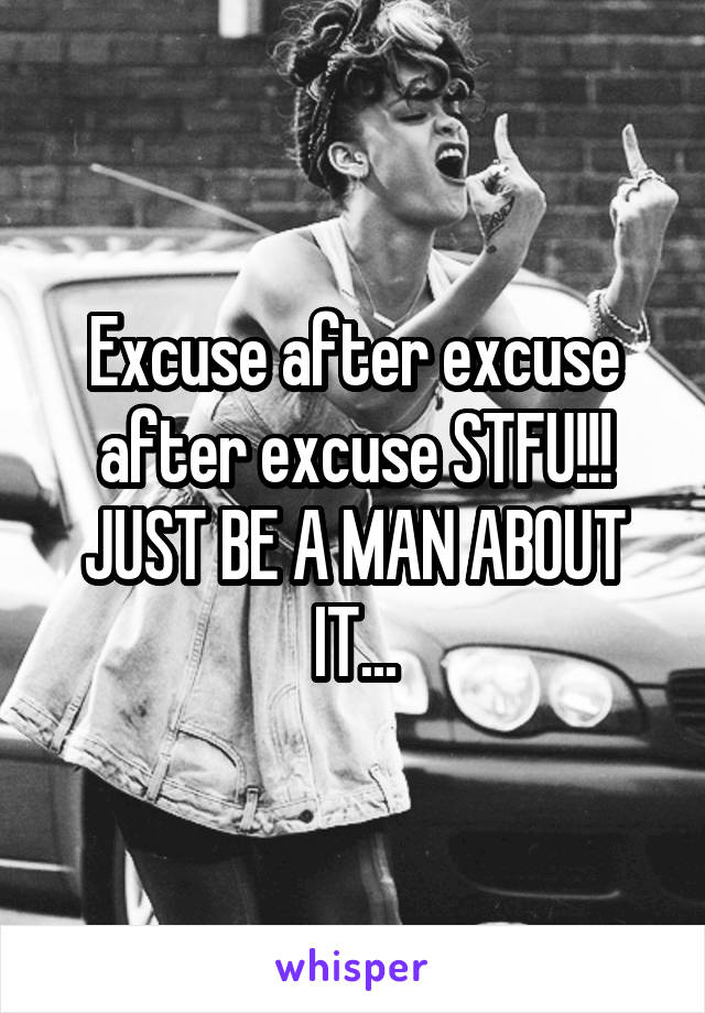 Excuse after excuse after excuse STFU!!! JUST BE A MAN ABOUT IT...