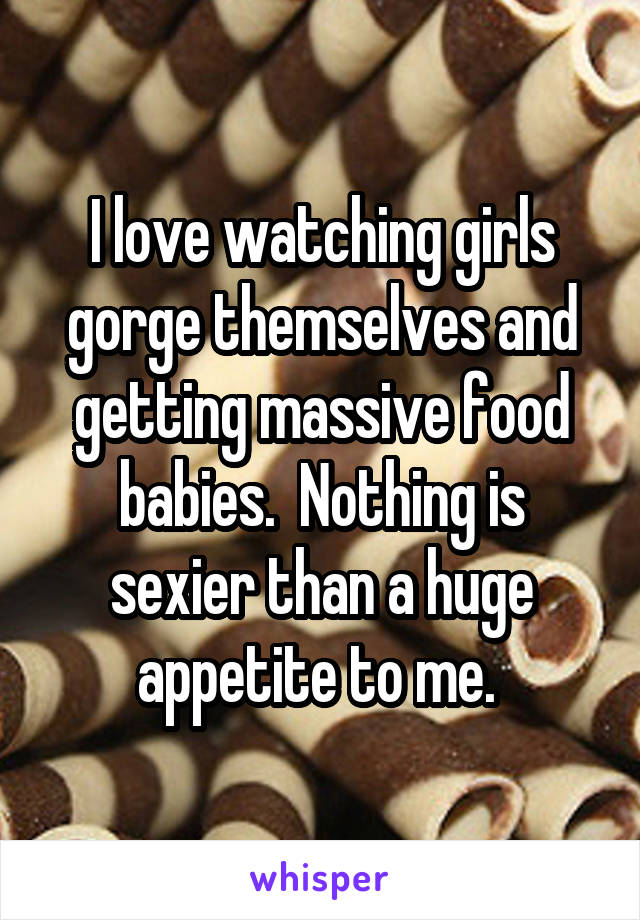 I love watching girls gorge themselves and getting massive food babies.  Nothing is sexier than a huge appetite to me. 