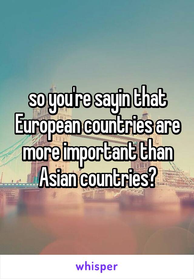 so you're sayin that European countries are more important than Asian countries?