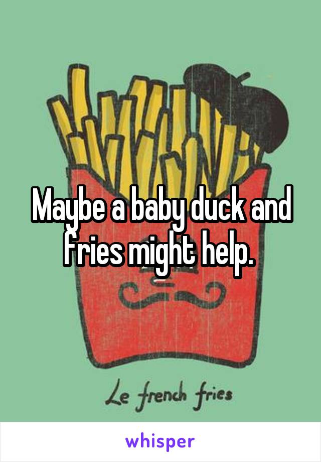 Maybe a baby duck and fries might help. 