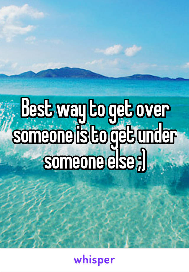 Best way to get over someone is to get under someone else ;)