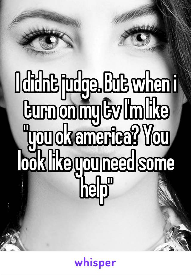 I didnt judge. But when i turn on my tv I'm like "you ok america? You look like you need some help"