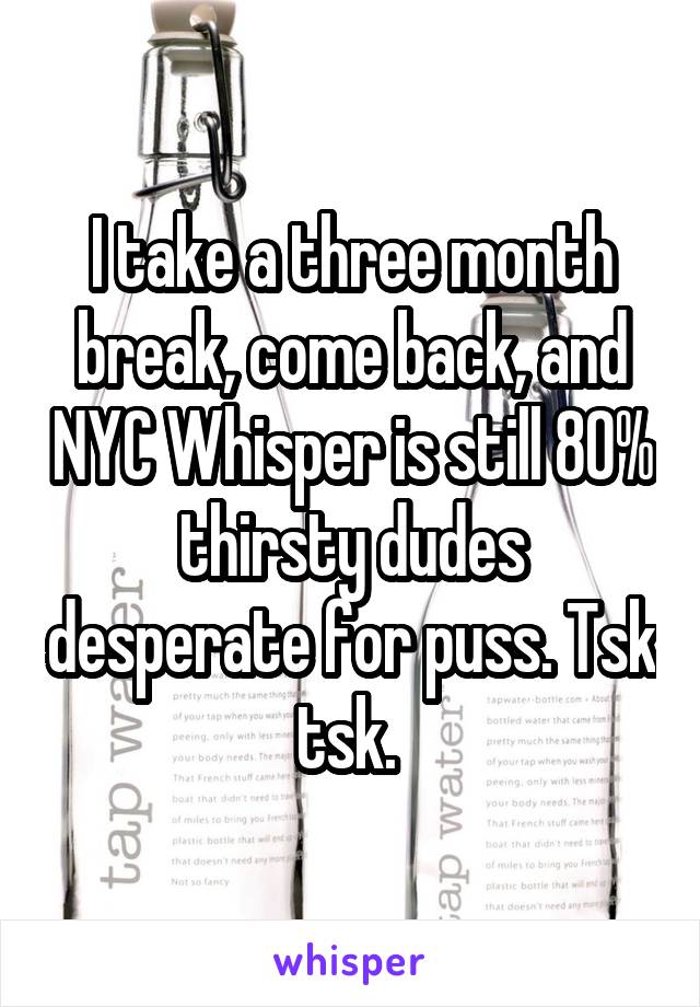 I take a three month break, come back, and NYC Whisper is still 80% thirsty dudes desperate for puss. Tsk tsk. 