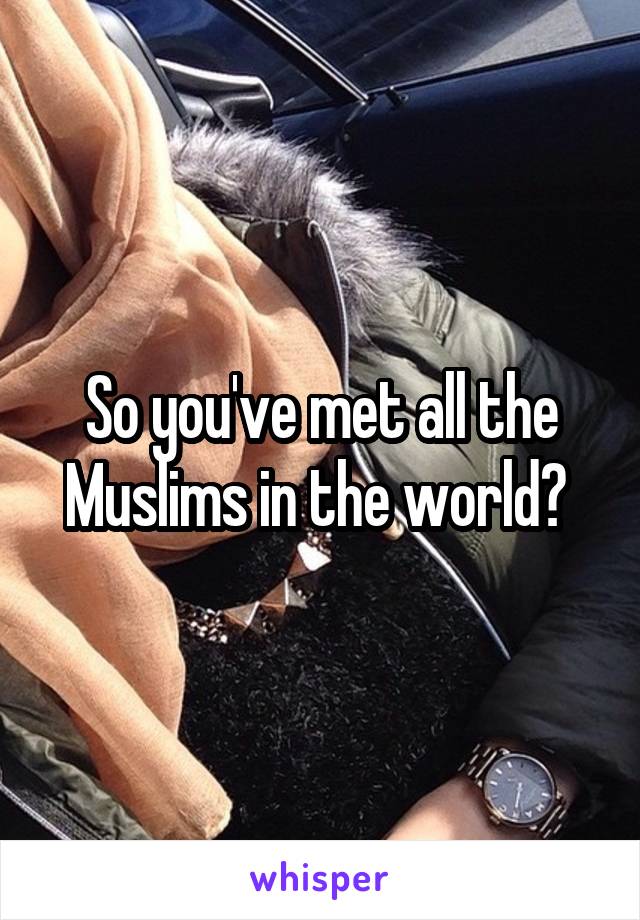 So you've met all the Muslims in the world? 