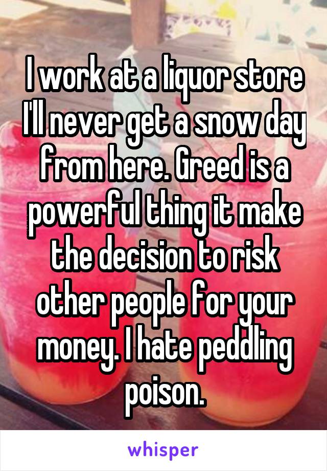 I work at a liquor store I'll never get a snow day from here. Greed is a powerful thing it make the decision to risk other people for your money. I hate peddling poison.